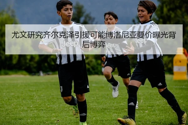 尤文研究齐尔克泽引援可能博洛尼亚要价曝光背后博弈
