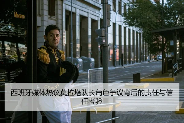 西班牙媒体热议莫拉塔队长角色争议背后的责任与信任考验