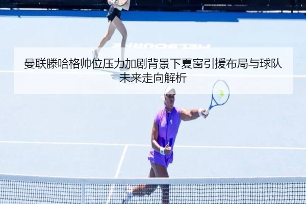 曼联滕哈格帅位压力加剧背景下夏窗引援布局与球队未来走向解析
