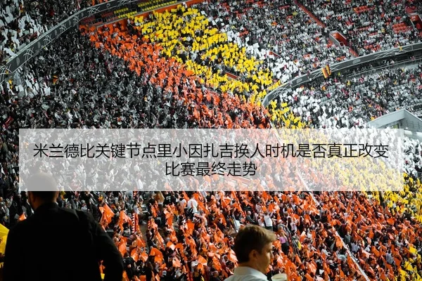 米兰德比关键节点里小因扎吉换人时机是否真正改变比赛最终走势