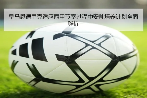 皇马恩德里克适应西甲节奏过程中安帅培养计划全面解析