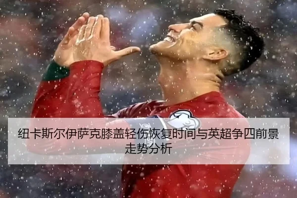 纽卡斯尔伊萨克膝盖轻伤恢复时间与英超争四前景走势分析
