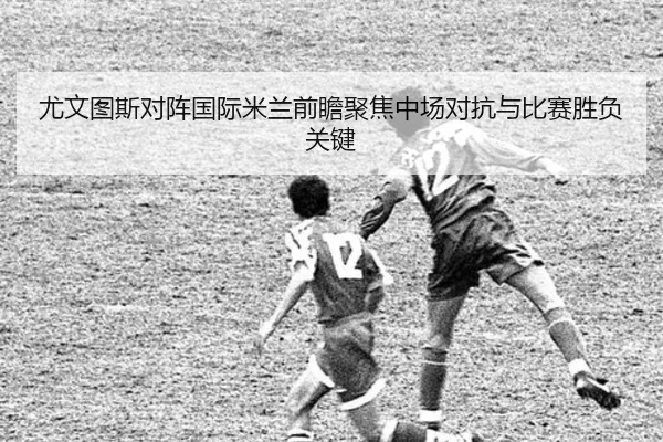 尤文图斯对阵国际米兰前瞻聚焦中场对抗与比赛胜负关键